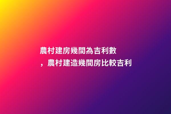農村建房幾間為吉利數，農村建造幾間房比較吉利